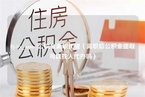 海拉尔公积金离职代提（离职后公积金提取可以找人代办吗）